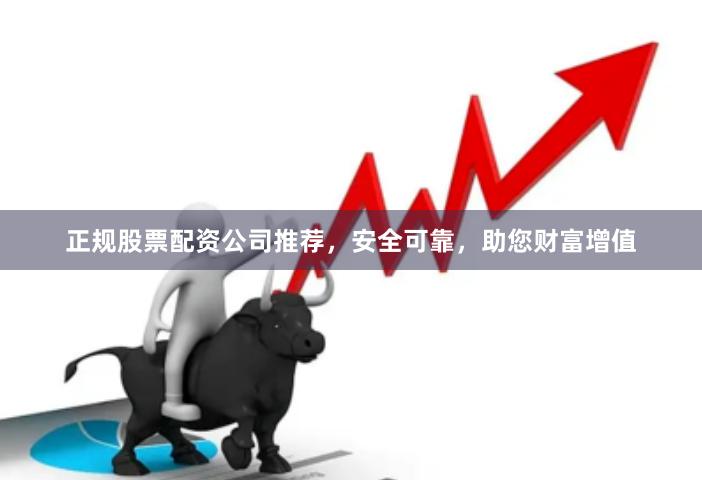 正规股票配资公司推荐，安全可靠，助您财富增值